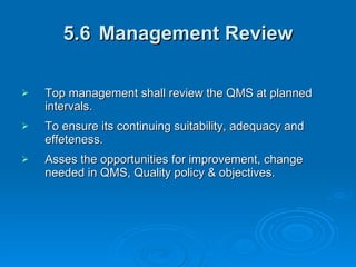 5.6 Management Review Top management shall review the QMS at planned intervals. To ensure its continuing suitability, adequacy and effeteness. Asses the opportunities for improvement, change needed in QMS, Quality policy & objectives. 