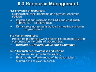 6.0 Resource Management 6.1 Provision of resources: Organization shall determine and provide resources needed   Implement and maintain the QMS and continually improve its  effectiveness  Enhance customer satisfaction by meeting customer  requirements 6.2 Human resources: Personnel performing work affecting product quality to be competent on the basis of  appropriate: Education, Training, Skills and Experience 6.2.1 Competence, awareness and training  Determine and provide the training Evaluate the effectiveness of the action taken Maintain the relevant records. 