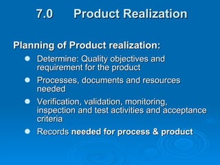 7.0  Product Realization Planning of Product realization: Determine: Quality objectives and requirement for the product Processes, documents and resources needed Verification, validation, monitoring, inspection and test activities and acceptance criteria Records  needed for process & product  
