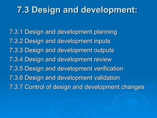 7.3 Design and development:  7.3.1 Design and development planning 7.3.2 Design and development inputs 7.3.3 Design and development outputs 7.3.4 Design and development review 7.3.5 Design and development verification 7.3.6 Design and development validation 7.3.7 Control of design and development changes 