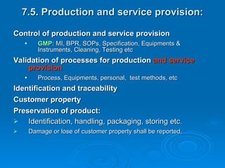 7.5. Production and service provision: Control of production and service provision GMP:  MI, BPR, SOPs, Specification, Equipments & Instruments, Cleaning, Testing etc Validation of processes for production  and service provision Process, Equipments, personal,  test methods, etc  Identification and traceability Customer property Preservation of product: Identification, handling, packaging, storing etc . Damage or lose of customer property shall be reported.  