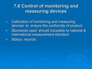 7.6 Control of monitoring and measuring devices Calibration of monitoring and measuring devices  to  ensure the conformity of product. Standards used  should traceable to national & international measurement standard Status, records. 