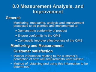 8.0 Measurement Analysis, and Improvement General: Monitoring, measuring, analysis and improvement processes to be planned and implemented to:  Demonstrate conformity of product  Ensure conformity to the QMS  Continually improve effectiveness of the QMS Monitoring and Measurement: Customer satisfaction Monitor information relating to the customer’s perception of how well requirements were fulfilled. Method of  obtaining and using this information to be determined 