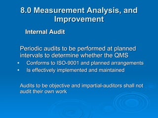 8.0 Measurement Analysis, and Improvement Internal Audit Periodic audits to be performed at planned intervals to determine whether the QMS Conforms to ISO-9001 and planned arrangements Is effectively implemented and maintained Audits to be objective and impartial-auditors shall not audit their own work 