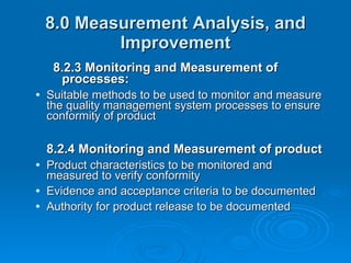 8.0 Measurement Analysis, and Improvement 8.2.3 Monitoring and Measurement of processes:  Suitable methods to be used to monitor and measure the quality management system processes to ensure conformity of product 8.2.4 Monitoring and Measurement of product Product characteristics to be monitored and measured to verify conformity Evidence and acceptance criteria to be documented Authority for product release to be documented 