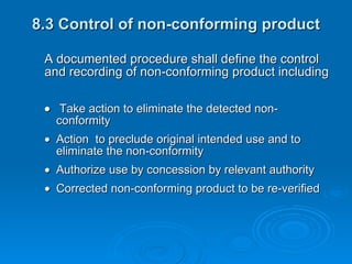 8.3 Control of non-conforming product A documented procedure shall define the control and recording of non-conforming product including     Take action to eliminate the detected non- conformity   Action  to preclude original intended use and to  eliminate the non-conformity  Authorize use by concession by relevant authority  Corrected non-conforming product to be re-verified 