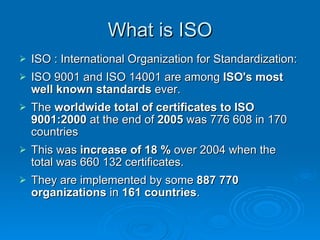 What is ISO ISO : International Organization for Standardization:  ISO 9001 and ISO 14001 are among  ISO's most well known standards  ever. The  worldwide total   of certificates to   ISO 9001:2000  at the end of  2005  was 776 608 in 170 countries This was  increase of 18 %  over 2004 when the total was 660 132 certificates.  They are implemented by some  887 770 organizations  in  161 countries . 