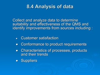 8.4 Analysis of data Collect and analyze data to determine suitability and effectiveness of the QMS and identify improvements from sources including :  Customer satisfaction  Conformance to product requirements  Characteristics of processes, products and their trends  Suppliers 