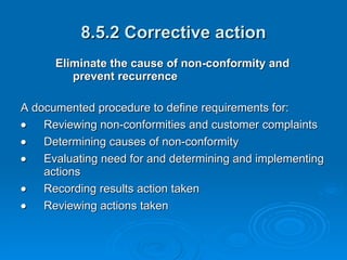 8.5.2 Corrective action Eliminate the cause of non-conformity and prevent recurrence  A documented procedure to define requirements for:  Reviewing non-conformities and customer complaints  Determining causes of non-conformity  Evaluating need for and determining and implementing actions  Recording results action taken  Reviewing actions taken 