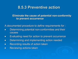 8.5.3 Preventive action Eliminate the cause of potential non-conformity to prevent occurrence  A documented procedure to define requirements for :  Determining potential non-conformities and their causes  Evaluating need for action to prevent occurrence  Determining and implementing action needed  Recording results of action taken  Reviewing actions taken 