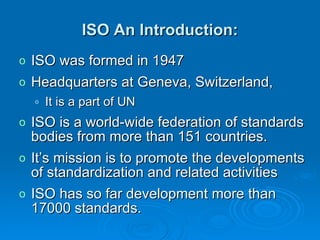 ISO An Introduction: ISO was formed in 1947  Headquarters at Geneva, Switzerland,  It is a part of UN ISO is a world-wide federation of standards bodies from more than 151 countries.  It’s mission is to promote the developments of standardization and related activities  ISO has so far development more than 17000 standards. 