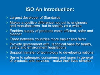 ISO An Introduction: Largest developer of Standards Makes a positive difference not just to engineers and manufacturers  but to society as a whole Enables supply of products more efficient, safer and cleaner Trade between countries more easier and fairer Provide government with  technical base for health, safety and environment legislations Support transfer of technology to developing nations Serve to safeguard consumers and users in general of products and services – make their lives simpler. 