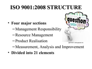 ISO 9001:2008 STRUCTUREISO 9001:2008 STRUCTURE
• Four major sections
–Management Responsibility
–Resource Management
–Product Realisation
–Measurement, Analysis and Improvement
• Divided into 21 elements
 