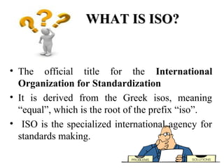 WHAT IS ISO?WHAT IS ISO?
• The official title for the International
Organization for Standardization
• It is derived from the Greek isos, meaning
“equal”, which is the root of the prefix “iso”.
• ISO is the specialized international agency for
standards making.
 