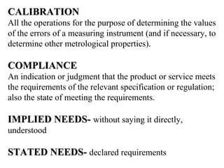 CALIBRATIONCALIBRATION
All the operations for the purpose of determining the values
of the errors of a measuring instrument (and if necessary, to
determine other metrological properties).
COMPLIANCECOMPLIANCE
An indication or judgment that the product or service meets
the requirements of the relevant specification or regulation;
also the state of meeting the requirements.
IMPLIED NEEDS-IMPLIED NEEDS- without saying it directly,
understood
STATED NEEDS-STATED NEEDS- declared requirements
 