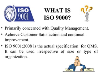 WHAT ISWHAT IS
ISO 9000?ISO 9000?
• Primarily concerned with Quality Management.
• Achieve Customer Satisfaction and continual
improvement.
• ISO 9001:2008 is the actual specification for QMS.
It can be used irrespective of size or type of
organization.
 