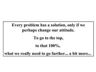 Every problem has a solution, only if we
perhaps change our attitude.
To go to the top,
to that 100%,
what we really need to go further... a bit more...
 
