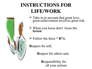 INSTRUCTIONS FORINSTRUCTIONS FOR
LIFE/WORKLIFE/WORK
 Take in to account that great love,
great achievement involves great risk.
 When you loose don't loose the
lesson
 Follow the three “ R”s:
Respect for self,
Respect for others and,
Responsibility for
all your actions
 