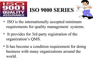ISO 9000 SERIESISO 9000 SERIES
• ISO is the internationally accepted minimum
requirements for quality management systems.
• It provides for 3rd party registration of the
organization’s QMS.
• It has become a condition requirement for doing
business with many organizations around the
world.
 