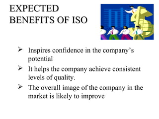 EXPECTEDEXPECTED
BENEFITS OF ISOBENEFITS OF ISO
 Inspires confidence in the company’s
potential
 It helps the company achieve consistent
levels of quality.
 The overall image of the company in the
market is likely to improve
 
