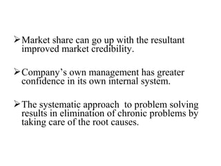 Market share can go up with the resultant
improved market credibility.
Company’s own management has greater
confidence in its own internal system.
The systematic approach to problem solving
results in elimination of chronic problems by
taking care of the root causes.
 