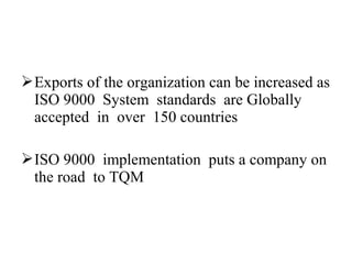 Exports of the organization can be increased as
ISO 9000 System standards are Globally
accepted in over 150 countries
ISO 9000 implementation puts a company on
the road to TQM
 
