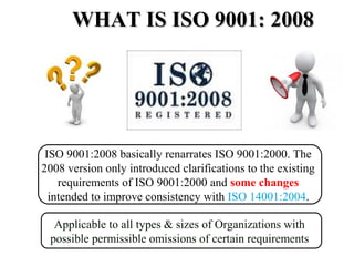 WHAT IS ISO 9001: 2008WHAT IS ISO 9001: 2008
Applicable to all types & sizes of Organizations with
possible permissible omissions of certain requirements
ISO 9001:2008 basically renarrates ISO 9001:2000. The
2008 version only introduced clarifications to the existing
requirements of ISO 9001:2000 and some changes
intended to improve consistency with ISO 14001:2004.
 