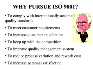 WHY PURSUE ISO 9001?WHY PURSUE ISO 9001?
• To comply with internationally accepted
quality standards
• To meet customer requirements
• To increase customer satisfaction
• To keep up with the competition
• To improve quality management system
• To reduce process variation and rework cost
• To increase personal satisfaction
 