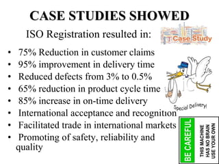 • 75% Reduction in customer claims
• 95% improvement in delivery time
• Reduced defects from 3% to 0.5%
• 65% reduction in product cycle time
• 85% increase in on-time delivery
• International acceptance and recognition
• Facilitated trade in international markets
• Promoting of safety, reliability and
quality
CASE STUDIES SHOWEDCASE STUDIES SHOWED
ISO Registration resulted in:
 