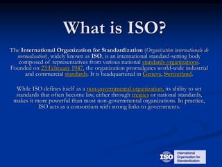 What is ISO?
The International Organization for Standardization (Organisation internationale de
normalisation), widely known as ISO, is an international standard-setting body
composed of representatives from various national standards organizations.
Founded on 23 February 1947, the organization promulgates world-wide industrial
and commercial standards. It is headquartered in Geneva, Switzerland.
While ISO defines itself as a non-governmental organization, its ability to set
standards that often become law, either through treaties or national standards,
makes it more powerful than most non-governmental organizations. In practice,
ISO acts as a consortium with strong links to governments.
 