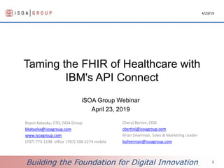Building the Foundation for Digital Innovation
Taming the FHIR of Healthcare with
IBM's API Connect
iSOA Group Webinar
April 23, 2019
4/23/19
1
Bryon Kataoka, CTO, iSOA Group
bkataoka@isoagroup.com
www.isoagroup.com
(707) 773-1198 office (707) 338-2274 mobile
Cheryl Bertini, COO
cbertini@isoagroup.com
Brian Silverman, Sales & Marketing Leader
bsilverman@isoagroup.com
 
