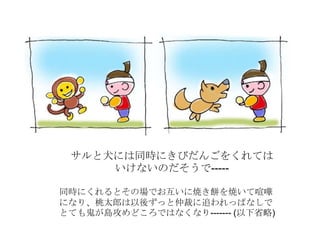 サルと犬には同時にきびだんごをくれては
いけないのだそうで-----
同時にくれるとその場でお互いに焼き餅を焼いて喧嘩
になり、桃太郎は以後ずっと仲裁に追われっぱなしで
とても鬼が島攻めどころではなくなり------- (以下省略)
 