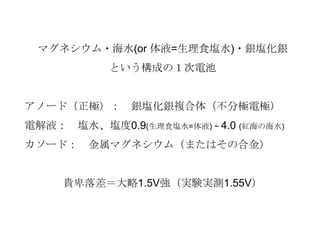 マグネシウム・海水(or 体液=生理食塩水)・銀塩化銀
という構成の１次電池
アノード（正極）： 銀塩化銀複合体（不分極電極）
電解液： 塩水、塩度0.9(生理食塩水=体液) ~ 4.0 (紅海の海水)
カソード： 金属マグネシウム（またはその合金）
貴卑落差＝大略1.5V強（実験実測1.55V）
 