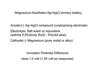 Magnesium-SeaWater-Ag+AgCl primary battery
Anode(+): Ag+AgCl compound (unploarizing electrode)
Electrolyte: Salt water or equivalent
(salinity 0.9%(body fluid) - 4%(red sea))
Cathode(-): Magnesium (pure metal or alloy)
Ionization Potential Difference
etwa.1.5 volt (1.55 volt as measured)
 