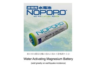 東日本大震災を機に売れに売れて悲鳴朗々とか
Water Activating Magnesium Battery
(sold greatly on earthquake incidence)
 