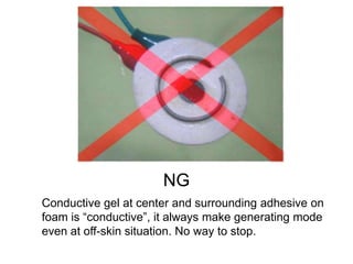 NG
Conductive gel at center and surrounding adhesive on
foam is “conductive”, it always make generating mode
even at off-skin situation. No way to stop.
 