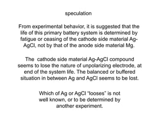 speculation
From experimental behavior, it is suggested that the
life of this primary battery system is determined by
fatigue or ceasing of the cathode side material Ag-
AgCl, not by that of the anode side material Mg.
The cathode side material Ag-AgCl compound
seems to lose the nature of unpolarizing electrode, at
end of the system life. The balanced or buffered
situation in between Ag and AgCl seems to be lost.
Which of Ag or AgCl “looses” is not
well known, or to be determined by
another experiment.
 