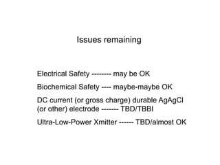 Issues remaining
Electrical Safety -------- may be OK
Biochemical Safety ---- maybe-maybe OK
DC current (or gross charge) durable AgAgCl
(or other) electrode ------- TBD/TBBI
Ultra-Low-Power Xmitter ------ TBD/almost OK
 