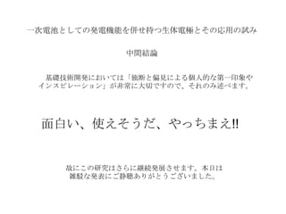 一次電池としての発電機能を併せ持つ生体電極とその応用の試み
中間結論
基礎技術開発においては「独断と偏見による個人的な第一印象や
インスピレーション」が非常に大切ですので、それのみ述べます。
面白い、使えそうだ、やっちまえ!!
故にこの研究はさらに継続発展させます。本日は
雑駁な発表にご静聴ありがとうございました。
 