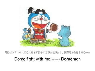 最近はドラエモンがくれるキビ団子の方が人気があり、国際的知名度も高く------
Come fight with me ------ Doraemon
 