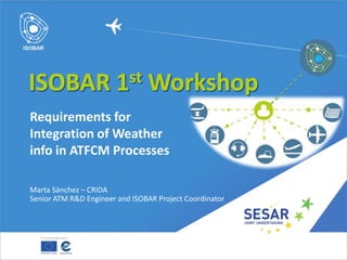 Marta Sánchez – CRIDA
Senior ATM R&D Engineer and ISOBAR Project Coordinator
Requirements for
Integration of Weather
info in ATFCM Processes
 