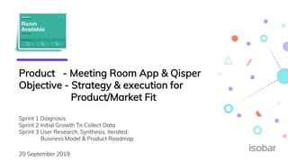 Product - Meeting Room App & Qisper
Objective - Strategy & execution for
Product/Market Fit
Sprint 1 Diagnosis
Sprint 2 Initial Growth To Collect Data
Sprint 3 User Research, Synthesis, Iterated
Business Model & Product Roadmap
20 September 2019
 