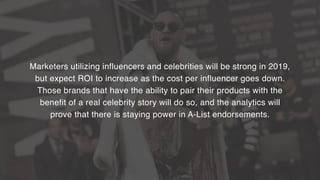 Marketers utilizing influencers and celebrities will be strong in 2019,  
but expect ROI to increase as the cost per influencer goes down.  
Those brands that have the ability to pair their products with the  
benefit of a real celebrity story will do so, and the analytics will  
prove that there is staying power in A-List endorsements.
 