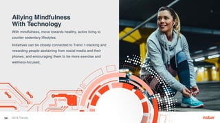 Allying Mindfulness
With Technology
With mindfulness, move towards healthy, active living to
counter sedentary lifestyles.
Initiatives can be closely connected to Trend 1-tracking and
rewarding people abstaining from social media and their
phones, and encouraging them to be more exercise and
wellness-focused.
54 2019 Trends
 