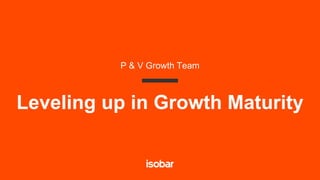 Leveling up in Growth Maturity
P & V Growth Team
 