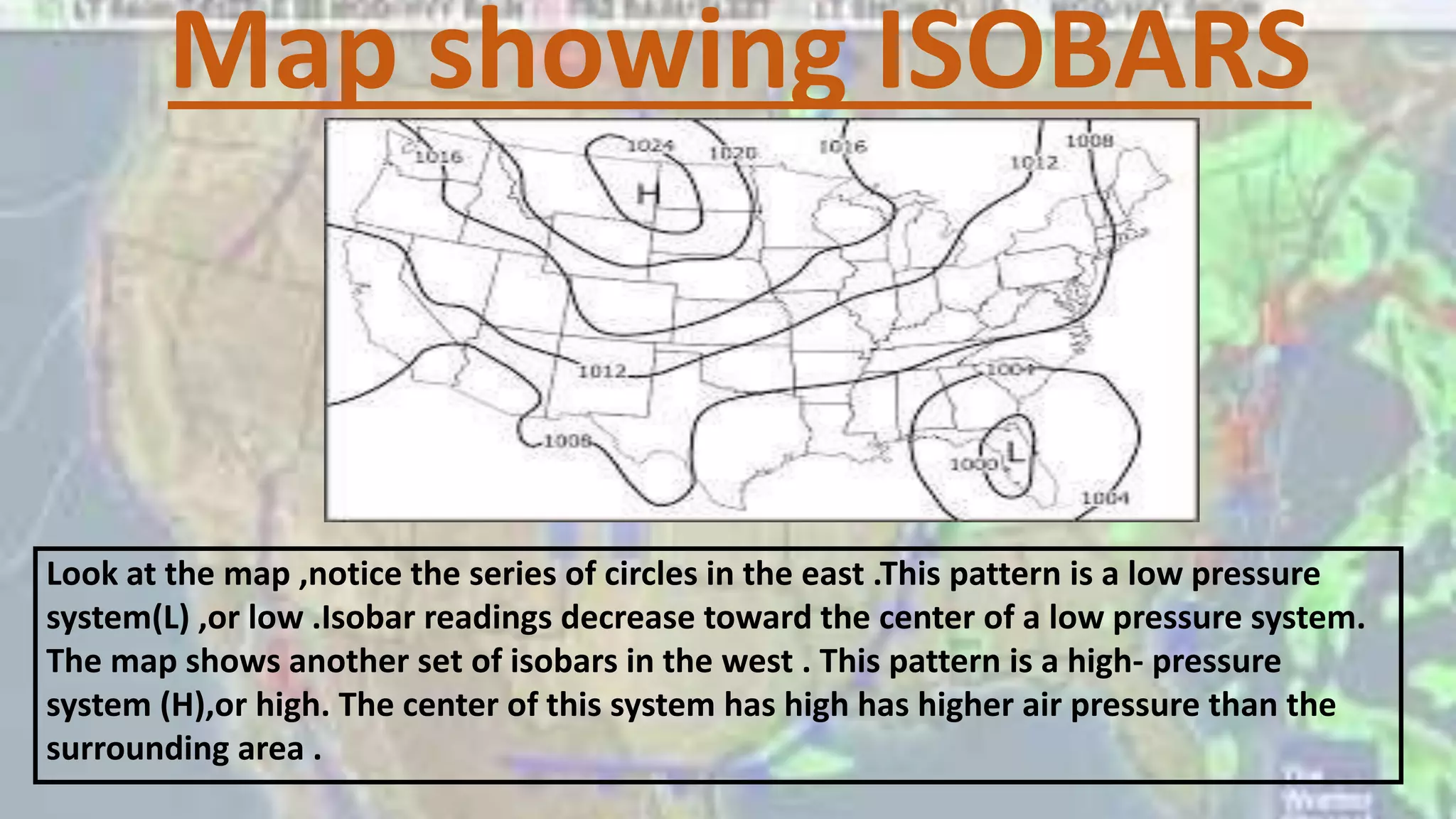 Map showing ISOBARS
Look at the map ,notice the series of circles in the east .This pattern is a low pressure
system(L) ,or low .Isobar readings decrease toward the center of a low pressure system.
The map shows another set of isobars in the west . This pattern is a high- pressure
system (H),or high. The center of this system has high has higher air pressure than the
surrounding area .