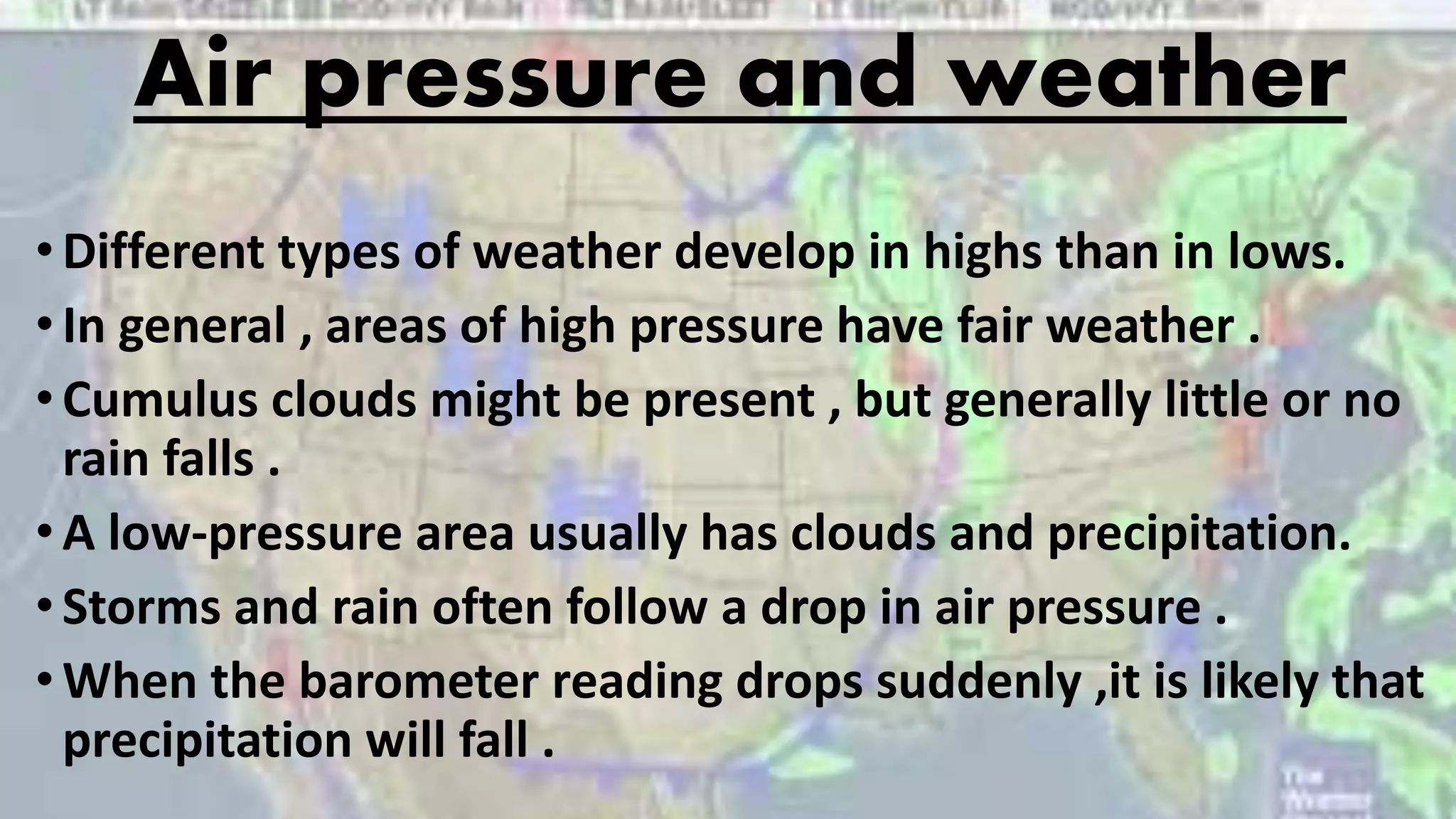Air pressure and weather
•Different types of weather develop in highs than in lows.
•In general , areas of high pressure have fair weather .
•Cumulus clouds might be present , but generally little or no
rain falls .
•A low-pressure area usually has clouds and precipitation.
•Storms and rain often follow a drop in air pressure .
•When the barometer reading drops suddenly ,it is likely that
precipitation will fall .