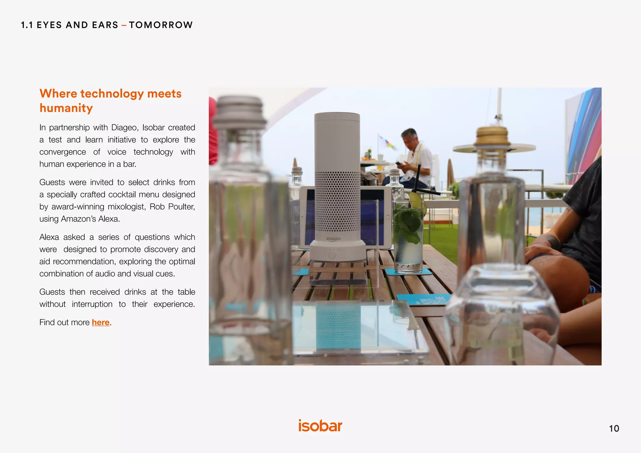 Where technology meets
humanity
In partnership with Diageo, Isobar created
a test and learn initiative to explore the
convergence of voice technology with
human experience in a bar.
Guests were invited to select drinks from
a specially crafted cocktail menu designed
by award-winning mixologist, Rob Poulter,
using Amazon’s Alexa.
Alexa asked a series of questions which
were designed to promote discovery and
aid recommendation, exploring the optimal
combination of audio and visual cues.
Guests then received drinks at the table
without interruption to their experience.
Find out more here.
10
1.1 EYES AND EARS – TOMORROW
 