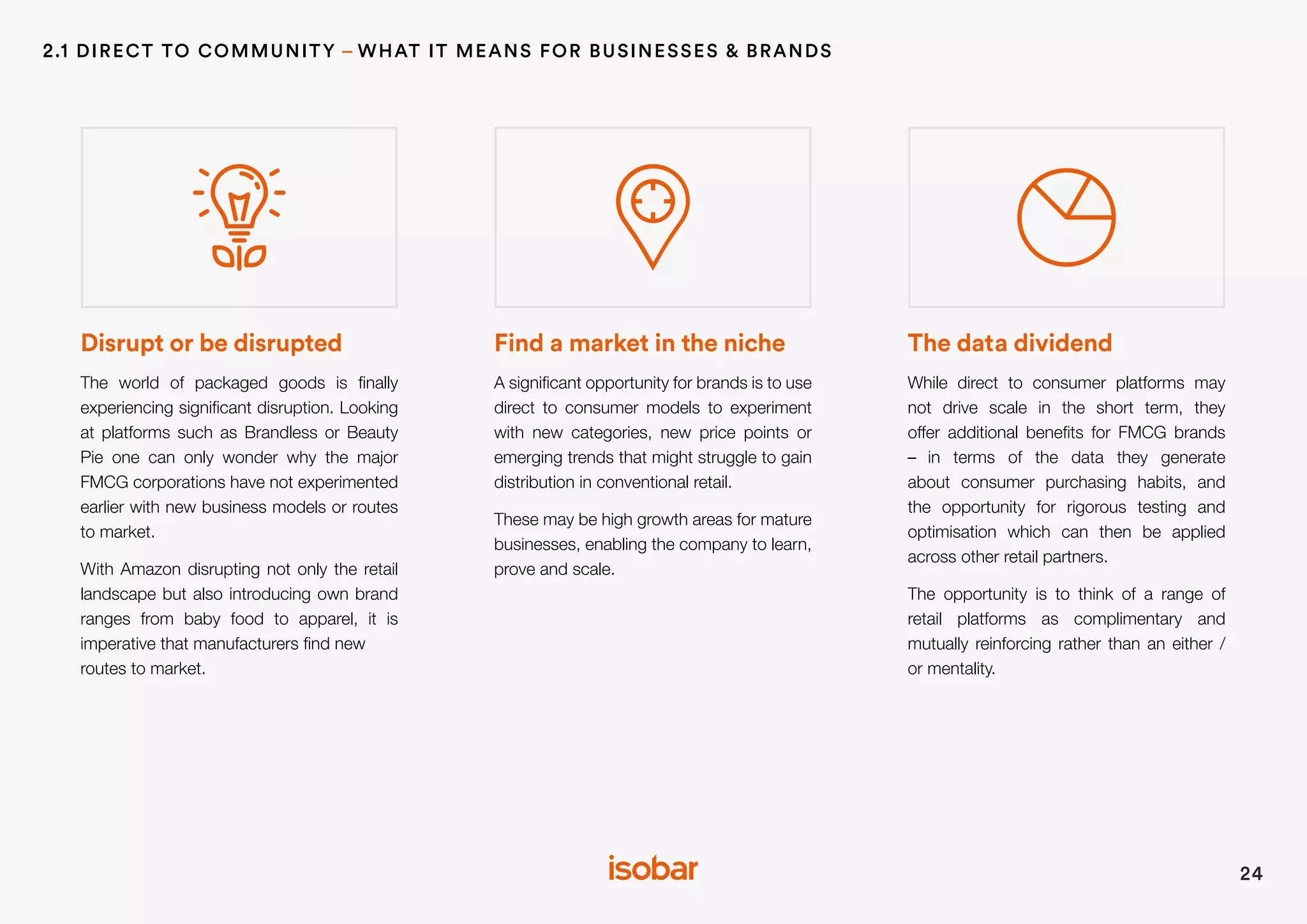 Disrupt or be disrupted
The world of packaged goods is finally
experiencing significant disruption. Looking
at platforms such as Brandless or Beauty
Pie one can only wonder why the major
FMCG corporations have not experimented
earlier with new business models or routes
to market.
With Amazon disrupting not only the retail
landscape but also introducing own brand
ranges from baby food to apparel, it is
imperative that manufacturers find new
routes to market.
Find a market in the niche
A significant opportunity for brands is to use
direct to consumer models to experiment
with new categories, new price points or
emerging trends that might struggle to gain
distribution in conventional retail.
These may be high growth areas for mature
businesses, enabling the company to learn,
prove and scale.
The data dividend
While direct to consumer platforms may
not drive scale in the short term, they
offer additional benefits for FMCG brands
– in terms of the data they generate
about consumer purchasing habits, and
the opportunity for rigorous testing and
optimisation which can then be applied
across other retail partners.
The opportunity is to think of a range of
retail platforms as complimentary and
mutually reinforcing rather than an either /
or mentality.
24
2.1 DIRECT TO COMMUNITY – WHAT IT MEANS FOR BUSINESSES & BRANDS
 