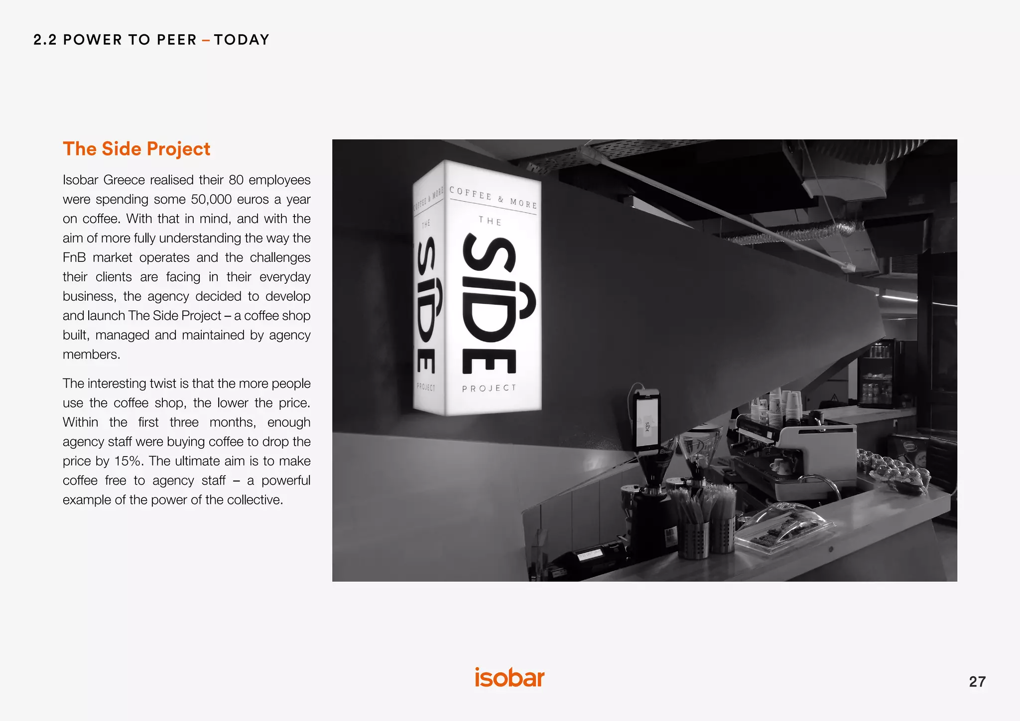 The Side Project
Isobar Greece realised their 80 employees
were spending some 50,000 euros a year
on coffee. With that in mind, and with the
aim of more fully understanding the way the
FnB market operates and the challenges
their clients are facing in their everyday
business, the agency decided to develop
and launch The Side Project – a coffee shop
built, managed and maintained by agency
members.
The interesting twist is that the more people
use the coffee shop, the lower the price.
Within the first three months, enough
agency staff were buying coffee to drop the
price by 15%. The ultimate aim is to make
coffee free to agency staff – a powerful
example of the power of the collective.
27
2.2 POWER TO PEER – TODAY
 